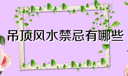 吊顶风水禁忌有哪些 木质吊顶风水禁忌全图