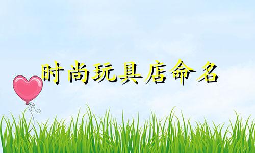 时尚玩具店命名 时尚玩具店命名技巧