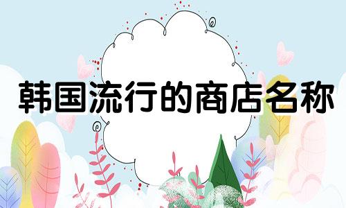 韩国流行的商店名称 韩国流行的商店名称 热门提示