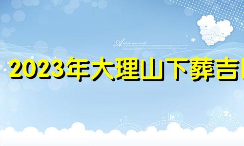 2023年大理山下葬吉日
