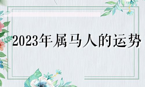 2023年属马人的运势 2023年2月属马人的运势吉祥物