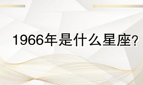 1966年是什么星座？ 2022年你几岁了？ 1966年是什么星座？