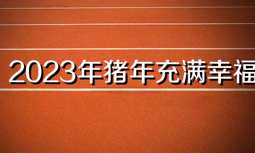 2023年猪年充满幸福。 2023年猪年运程