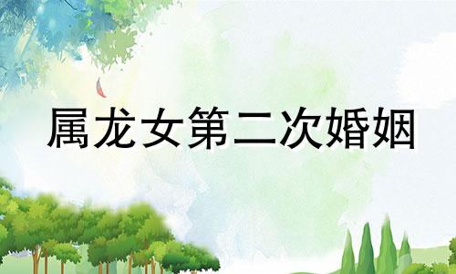 属龙女第二次婚姻 1988年，是属龙女第二次婚姻的时间。属龙人一生有过几次婚姻？
