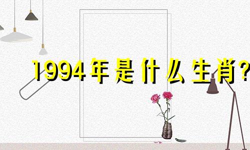 1994年是什么生肖? 1994年属狗的人与什么生肖最配?