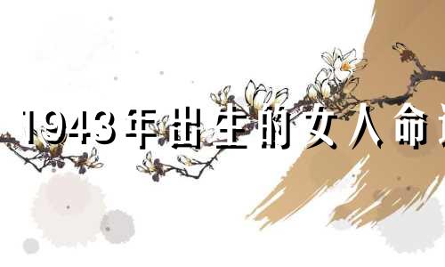 1943年出生的女人命运 1943年出生的女人命运好吗？