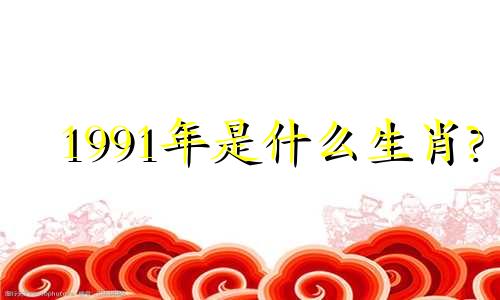 1991年是什么生肖? 1991年出生的属羊人的命运如何?