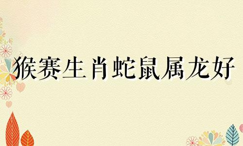 猴赛生肖蛇鼠属龙好