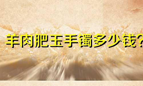 羊肉肥玉手镯多少钱?
