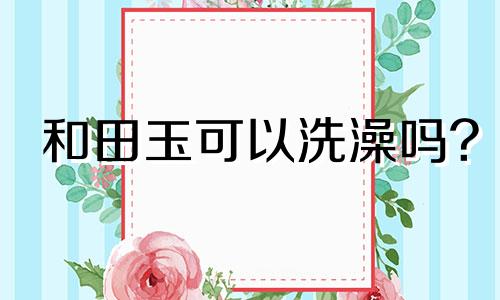 和田玉可以洗澡吗?