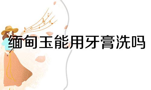 缅甸玉能用牙膏洗吗