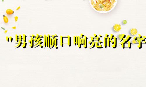 "男孩顺口响亮的名字 富贵一生的男孩名字"可以改写为:"寓意富贵的男孩名字,响亮顺口"。