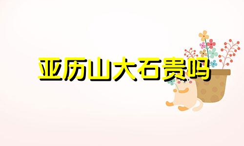 亚历山大石贵吗 亚历山大石怎么变色