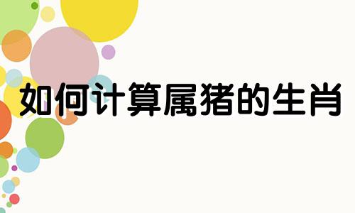 如何计算属猪的生肖 从何时开始算属猪，属猪的人与哪个生肖最相配