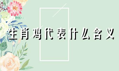 生肖鸡代表什么含义 生肖鸡的含义是什么