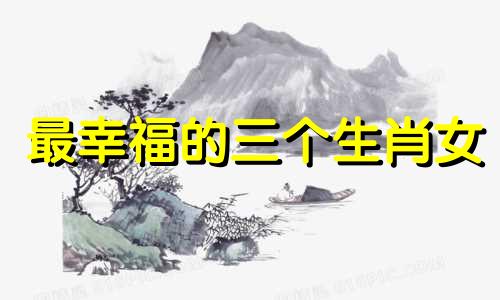 最幸福的三个生肖女 婚姻中最受宠爱的生肖女