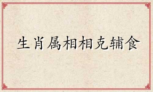 生肖属相相克辅食 十二生肖相冲相克表的可以改写为根据十二生肖相冲相克表