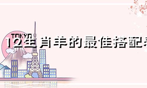 12生肖羊的最佳搭配表 羊与哪个生肖最相配，十二生肖中羊与哪个生肖最匹配