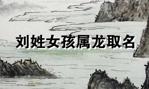 刘姓女孩属龙取名 姓刘带龙字的名字