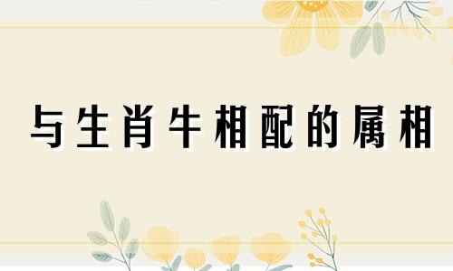 与生肖牛相配的属相 属牛相合的属相有哪些 