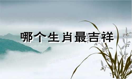 哪个生肖最吉祥 十二生肖中哪个最吉利