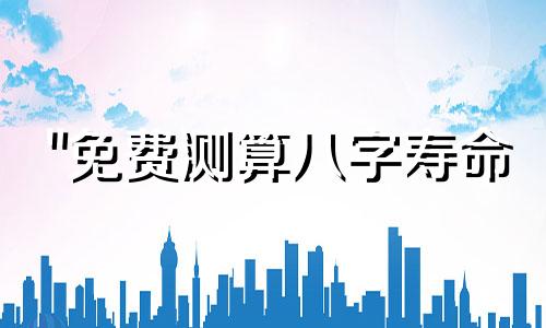 "免费测算八字寿命 如何免费了解自己的寿命长短"