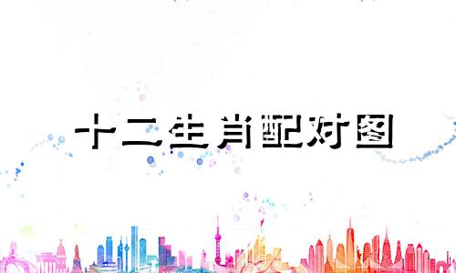 十二生肖配对图 十二生肖属相对应的图，十二生肖配对图可以改写为十二生肖的配对图表