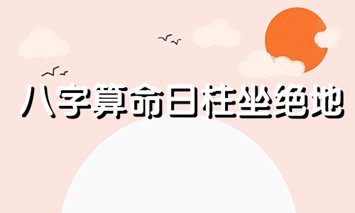 八字算命日柱坐绝地 命坐 绝 字气数,会有怎样的命理特点