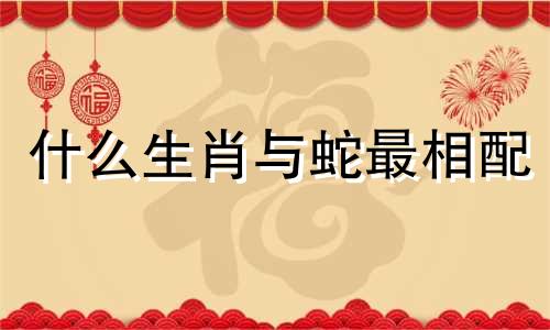 什么生肖与蛇最相配 属蛇的人最适合哪个生肖