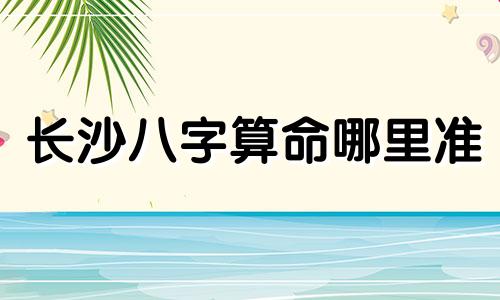 长沙八字算命哪里准 在八字方面哪个算的准呀,求告诉