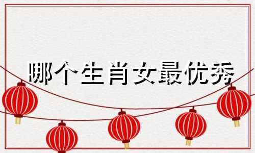哪个生肖女最优秀 女孩出生在哪个生肖最好