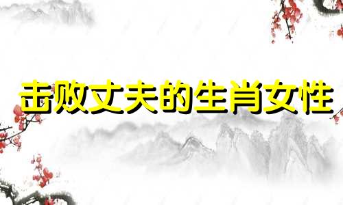 击败丈夫的生肖女性 能够牢牢掌控男人的生肖女，社交能力出众的生肖女