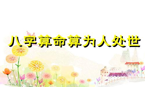 八字算命算为人处世 如何算八字的命运,生辰八字怎么算是什么命。