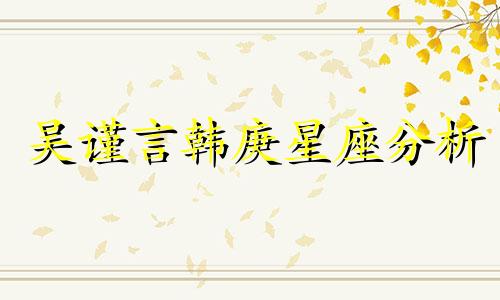 吴谨言韩庚星座分析 赵蕴卓主要经历可以改写为吴谨言和韩庚的星座分析以及