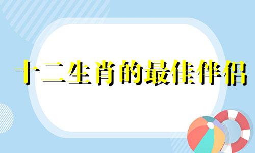 十二生肖的最佳伴侣 12生肖最佳婚姻配对，12生肖排序婚配表