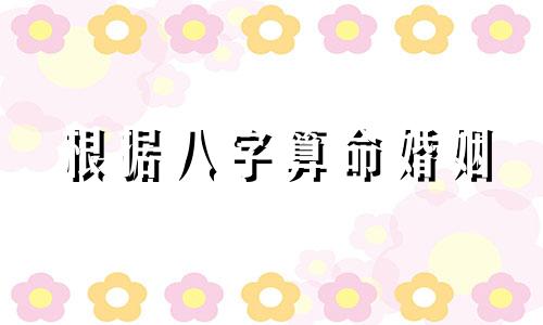 根据八字算命婚姻 算婚姻免费生辰八字测男女婚姻,免费生辰八字测婚姻