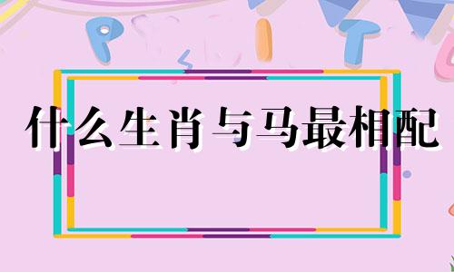 什么生肖与马最相配 十二生肖中，哪个生肖最适合与马搭配