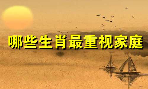 哪些生肖最重视家庭 你知道哪个生肖以家庭为中心吗