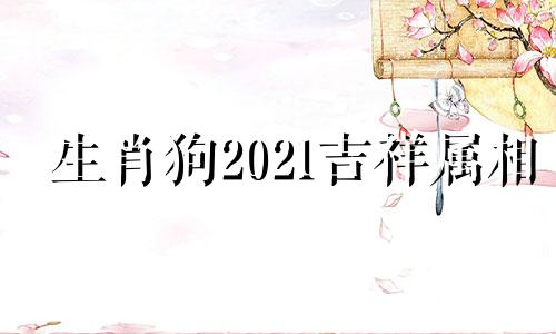 生肖狗2021吉祥属相 十二生肖狗最好的属相,狗和什么生肖最好