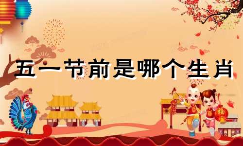 五一节前是哪个生肖 十二生肖中哪个生肖在劳动节最热闹