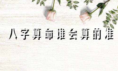 八字算命谁会算的准 测八字最准的大师,哪里测八字大师最很