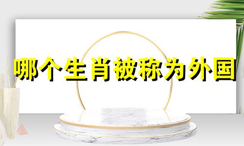 哪个生肖被称为外国 外国的生肖是什么