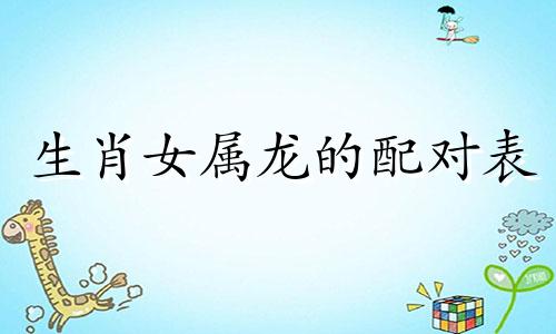 生肖女属龙的配对表 女性属小龙与哪些属相最匹配，女属龙与哪些属相最相克