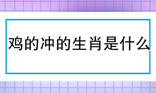 鸡的冲的生肖是什么 属鸡与哪个生肖相冲，属鸡与哪个生肖犯冲