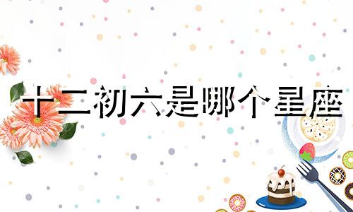 十二初六是哪个星座 十二月初六是哪个星座