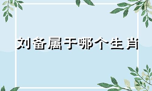 刘备属于哪个生肖 刘备在十二生肖中代表哪个生肖