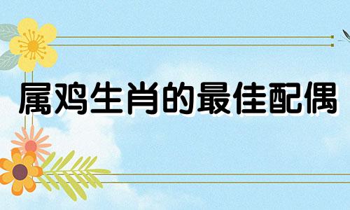 属鸡生肖的最佳配偶 属鸡的和哪个属相最配 最佳配偶表