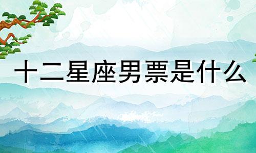 十二星座男票是什么 12星座都是什么男生 可以改写为十二星座男友的特点是什么？或者十二星座