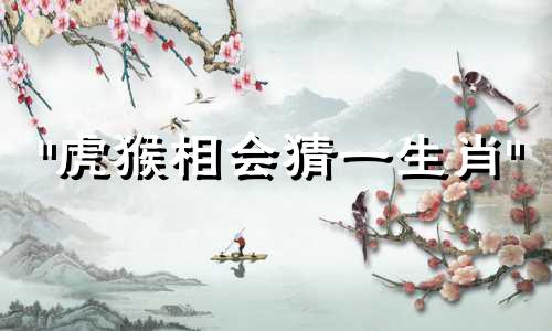 "虎猴相会猜一生肖" 这句话可以改写为："猜测当属虎与属猴相遇时，代表的