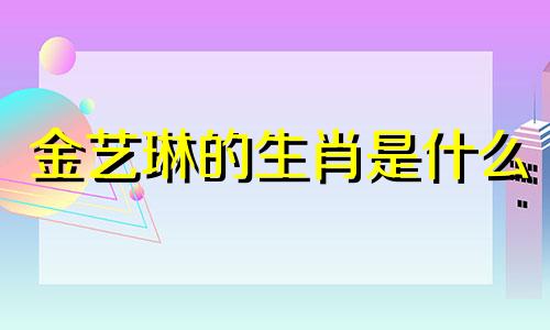 金艺琳的生肖是什么 1999年是哪个生肖的年份